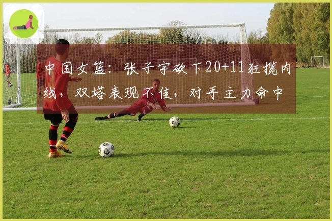 中国女篮：张子宇砍下20+11狂揽内线，双塔表现不佳，对手主力命中7记三分