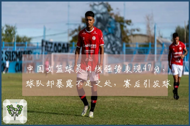 中国女篮球员内线强势表现47分，球队却暴露不足之处，赛后引发球迷不满