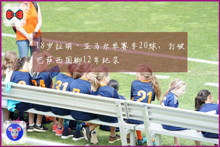 18岁拉明·亚马尔单赛季20球，打破巴萨西国脚12年纪录
