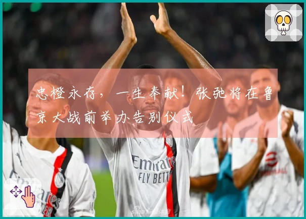 忠橙永存，一生奉献！张弛将在鲁京大战前举办告别仪式