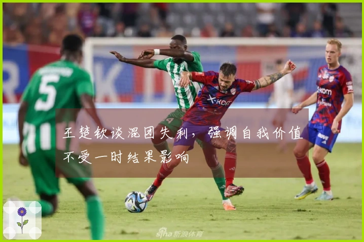 王楚钦谈混团失利，强调自我价值不受一时结果影响
