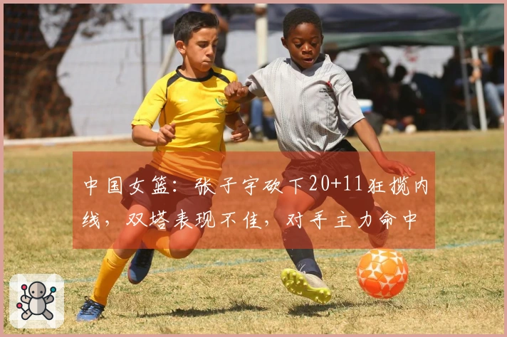中国女篮：张子宇砍下20+11狂揽内线，双塔表现不佳，对手主力命中7记三分