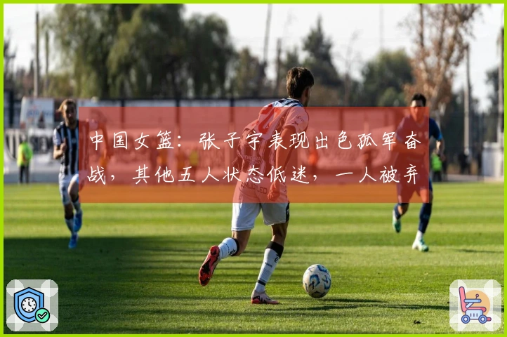 中国女篮：张子宇表现出色孤军奋战，其他五人状态低迷，一人被弃用