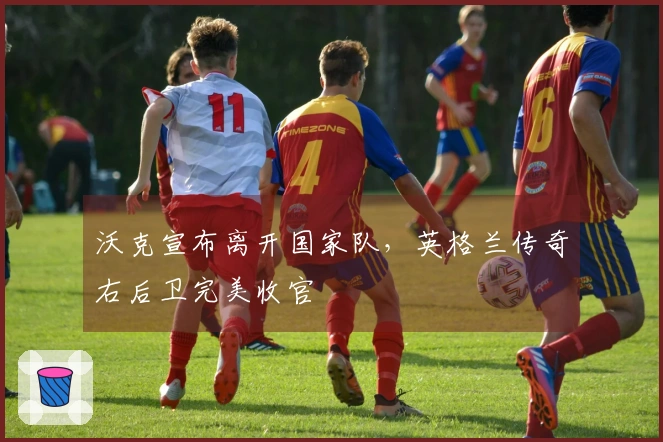 沃克宣布离开国家队，英格兰传奇右后卫完美收官