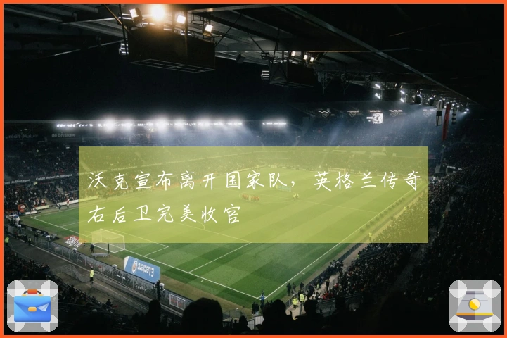 沃克宣布离开国家队，英格兰传奇右后卫完美收官