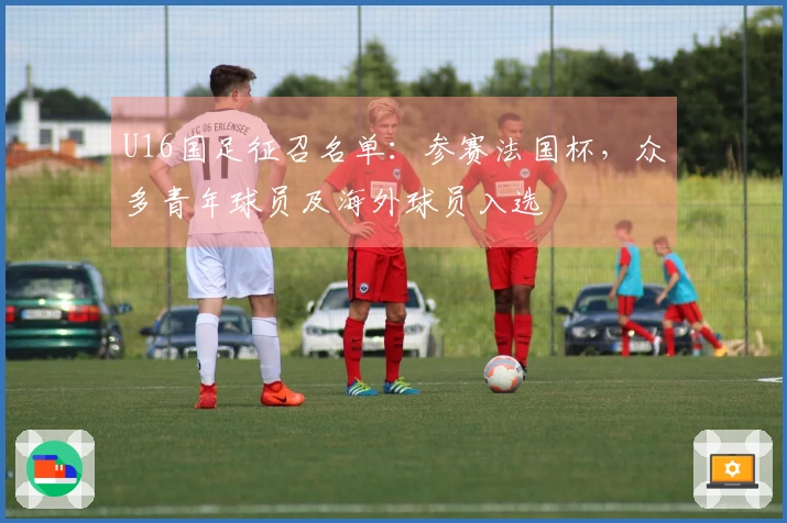 U16国足征召名单：参赛法国杯，众多青年球员及海外球员入选