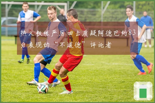 热火教练严厉回击质疑阿德巴约83分表现的“不道德”评论者