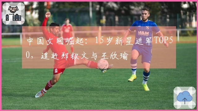 中国女网崛起：15岁新星进军TOP50，追赶郑钦文与王欣瑜