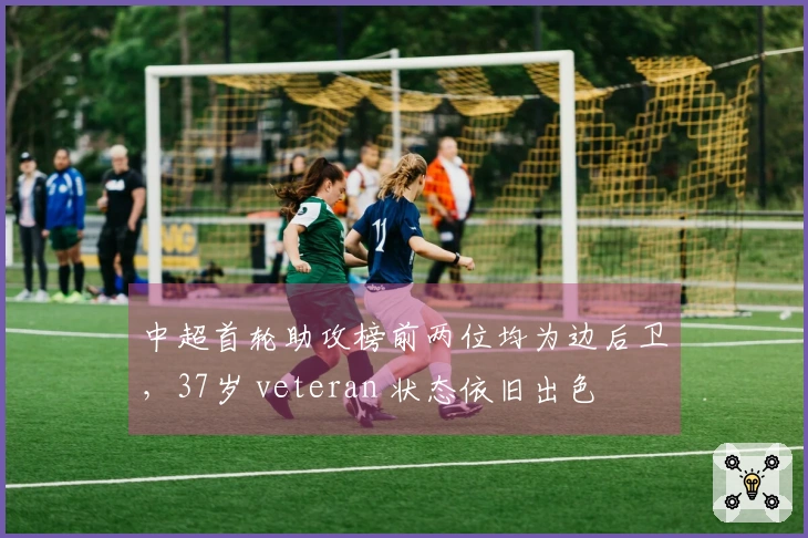 中超首轮助攻榜前两位均为边后卫，37岁 veteran 状态依旧出色