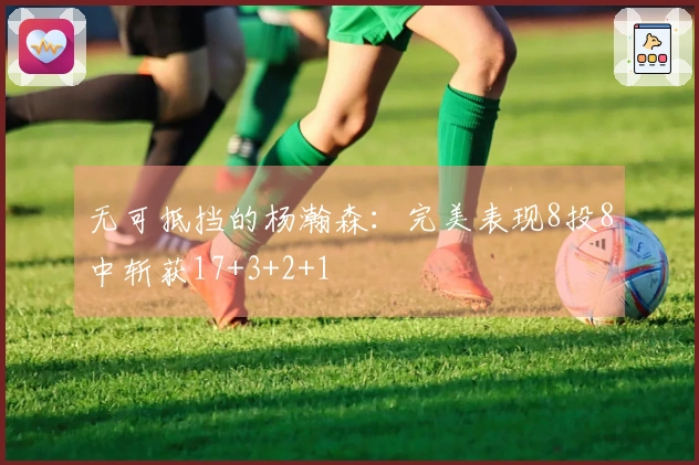 无可抵挡的杨瀚森：完美表现8投8中斩获17+3+2+1